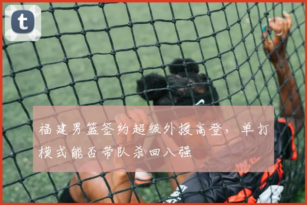 福建男篮签约超级外援高登,单打模式能否带队杀回八强