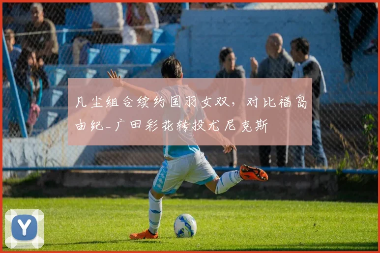 凡尘组合续约国羽女双,对比福岛由纪_广田彩花转投尤尼克斯