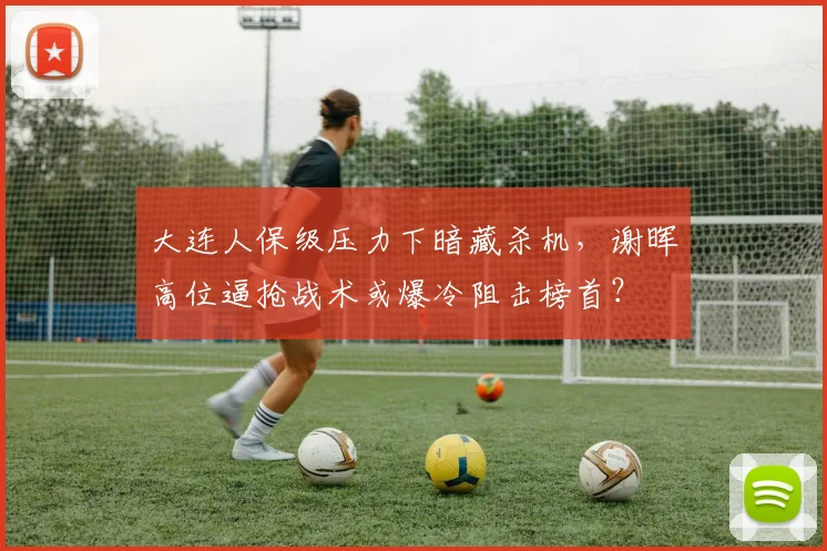 大连人保级压力下暗藏杀机，谢晖高位逼抢战术或爆冷阻击榜首？