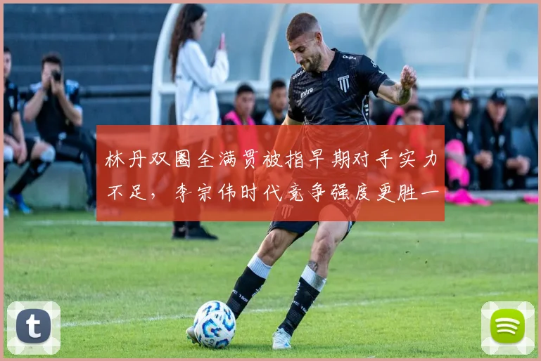 林丹双圈全满贯被指早期对手实力不足,李宗伟时代竞争强度更胜一筹?