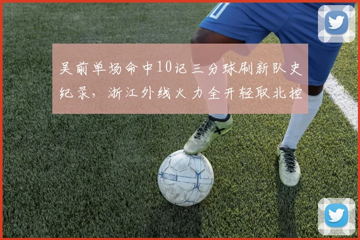 吴前单场命中10记三分球刷新队史纪录,浙江外线火力全开轻取北控