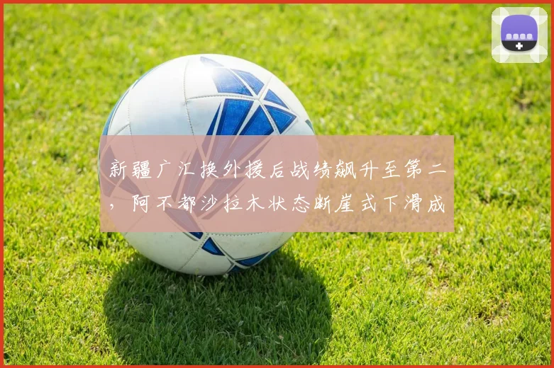 新疆广汇换外援后战绩飙升至第二，阿不都沙拉木状态断崖式下滑成隐患