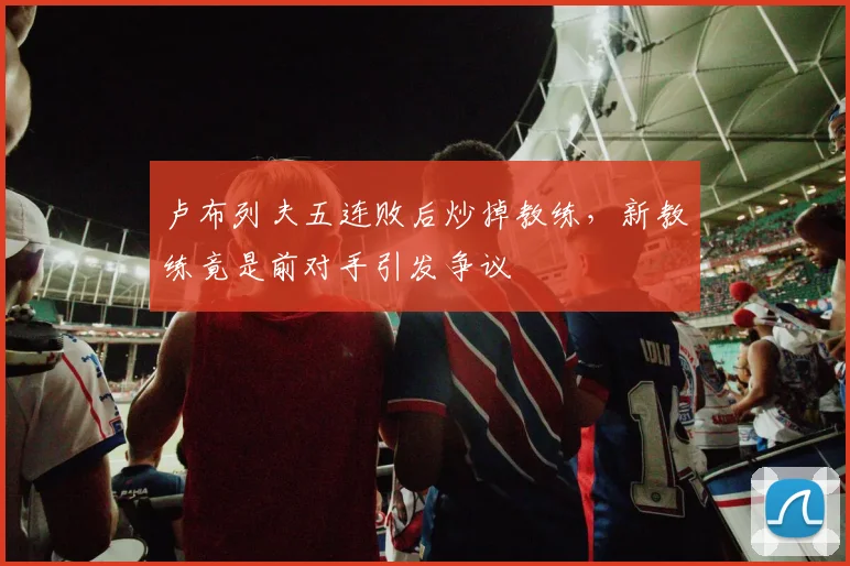 卢布列夫五连败后炒掉教练，新教练竟是前对手引发争议