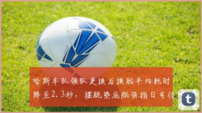 哈斯车队领队更换后换胎平均耗时降至2.3秒，摆脱垫底瓶颈指日可待